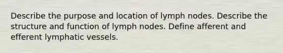 Describe the purpose and location of lymph nodes. Describe the structure and function of lymph nodes. Define afferent and efferent lymphatic vessels.