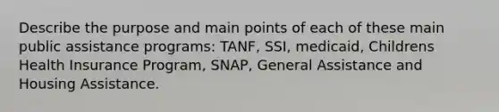 Describe the purpose and main points of each of these main public assistance programs: TANF, SSI, medicaid, Childrens Health Insurance Program, SNAP, General Assistance and Housing Assistance.