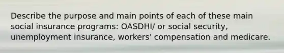 Describe the purpose and main points of each of these main social insurance programs: OASDHI/ or social security, unemployment insurance, workers' compensation and medicare.