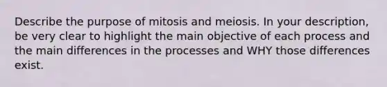 Describe the purpose of mitosis and meiosis. In your description, be very clear to highlight the main objective of each process and the main differences in the processes and WHY those differences exist.