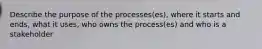 Describe the purpose of the processes(es), where it starts and ends, what it uses, who owns the process(es) and who is a stakeholder