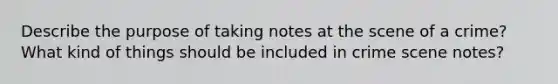 Describe the purpose of taking notes at the scene of a crime? What kind of things should be included in crime scene notes?