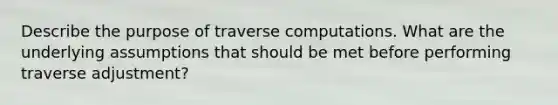 Describe the purpose of traverse computations. What are the underlying assumptions that should be met before performing traverse adjustment?