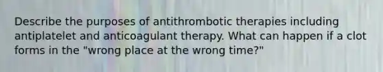 Describe the purposes of antithrombotic therapies including antiplatelet and anticoagulant therapy. What can happen if a clot forms in the "wrong place at the wrong time?"