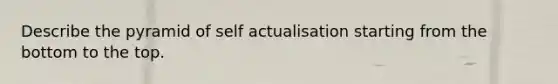 Describe the pyramid of self actualisation starting from the bottom to the top.