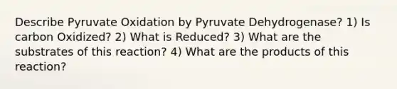 Describe Pyruvate Oxidation by Pyruvate Dehydrogenase? 1) Is carbon Oxidized? 2) What is Reduced? 3) What are the substrates of this reaction? 4) What are the products of this reaction?