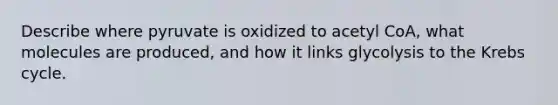 Describe where pyruvate is oxidized to acetyl CoA, what molecules are produced, and how it links glycolysis to the Krebs cycle.