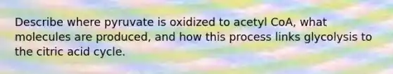 Describe where pyruvate is oxidized to acetyl CoA, what molecules are produced, and how this process links glycolysis to the citric acid cycle.