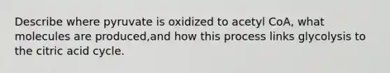 Describe where pyruvate is oxidized to acetyl CoA, what molecules are produced,and how this process links glycolysis to the citric acid cycle.