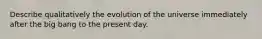 Describe qualitatively the evolution of the universe immediately after the big bang to the present day.