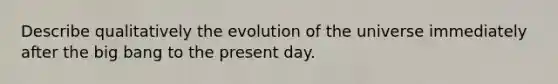 Describe qualitatively the evolution of the universe immediately after the big bang to the present day.