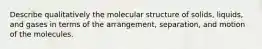 Describe qualitatively the molecular structure of solids, liquids, and gases in terms of the arrangement, separation, and motion of the molecules.