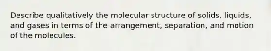 Describe qualitatively the molecular structure of solids, liquids, and gases in terms of the arrangement, separation, and motion of the molecules.