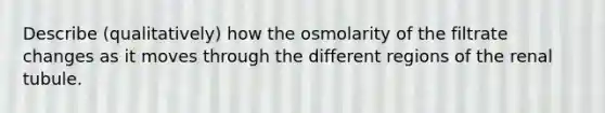 Describe (qualitatively) how the osmolarity of the filtrate changes as it moves through the different regions of the renal tubule.