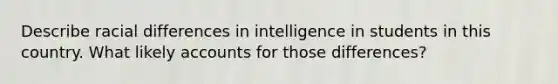 Describe racial differences in intelligence in students in this country. What likely accounts for those differences?