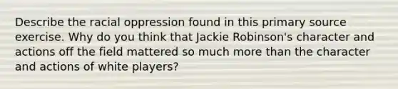 Describe the racial oppression found in this primary source exercise. Why do you think that Jackie Robinson's character and actions off the field mattered so much more than the character and actions of white players?