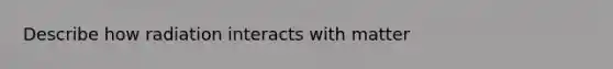 Describe how radiation interacts with matter