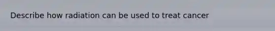 Describe how radiation can be used to treat cancer