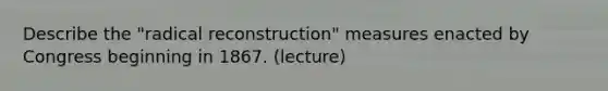 Describe the "radical reconstruction" measures enacted by Congress beginning in 1867. (lecture)