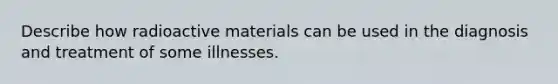 Describe how radioactive materials can be used in the diagnosis and treatment of some illnesses.