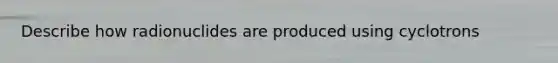 Describe how radionuclides are produced using cyclotrons