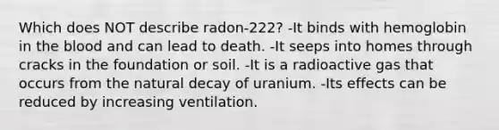 Which does NOT describe radon-222? -It binds with hemoglobin in the blood and can lead to death. -It seeps into homes through cracks in the foundation or soil. -It is a radioactive gas that occurs from the natural decay of uranium. -Its effects can be reduced by increasing ventilation.