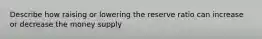 Describe how raising or lowering the reserve ratio can increase or decrease the money supply