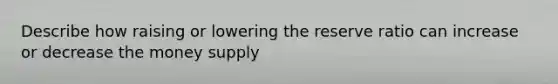 Describe how raising or lowering the reserve ratio can increase or decrease the money supply