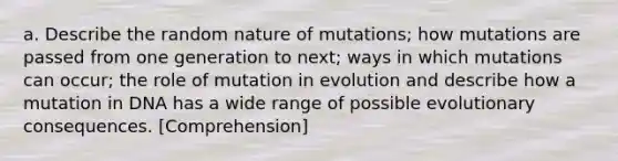 a. Describe the random nature of mutations; how mutations are passed from one generation to next; ways in which mutations can occur; the role of mutation in evolution and describe how a mutation in DNA has a wide range of possible evolutionary consequences. [Comprehension]