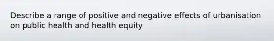 Describe a range of positive and negative effects of urbanisation on public health and health equity