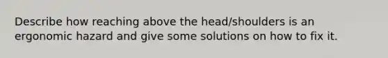 Describe how reaching above the head/shoulders is an ergonomic hazard and give some solutions on how to fix it.