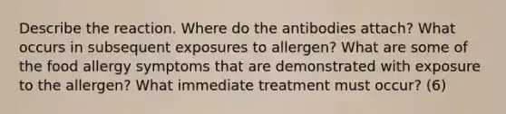 Describe the reaction. Where do the antibodies attach? What occurs in subsequent exposures to allergen? What are some of the food allergy symptoms that are demonstrated with exposure to the allergen? What immediate treatment must occur? (6)