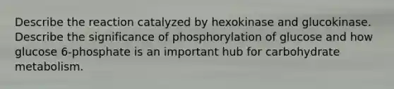 Describe the reaction catalyzed by hexokinase and glucokinase. Describe the significance of phosphorylation of glucose and how glucose 6-phosphate is an important hub for carbohydrate metabolism.