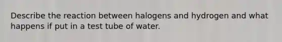 Describe the reaction between halogens and hydrogen and what happens if put in a test tube of water.