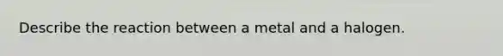 Describe the reaction between a metal and a halogen.