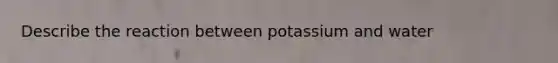 Describe the reaction between potassium and water