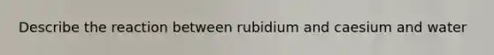 Describe the reaction between rubidium and caesium and water