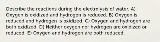 Describe the reactions during the electrolysis of water. A) Oxygen is oxidized and hydrogen is reduced. B) Oxygen is reduced and hydrogen is oxidized. C) Oxygen and hydrogen are both oxidized. D) Neither oxygen nor hydrogen are oxidized or reduced. E) Oxygen and hydrogen are both reduced.