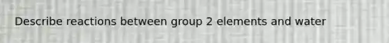 Describe reactions between group 2 elements and water