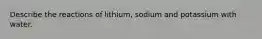 Describe the reactions of lithium, sodium and potassium with water.