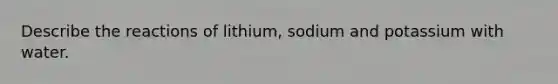 Describe the reactions of lithium, sodium and potassium with water.