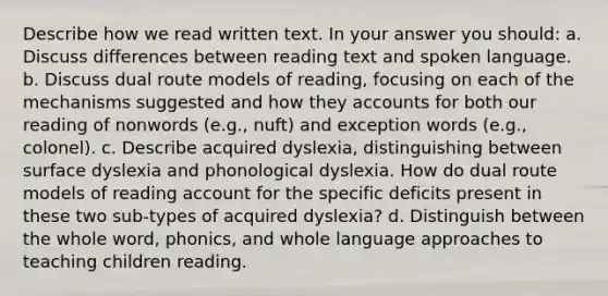 Describe how we read written text. In your answer you should: a. Discuss differences between reading text and spoken language. b. Discuss dual route models of reading, focusing on each of the mechanisms suggested and how they accounts for both our reading of nonwords (e.g., nuft) and exception words (e.g., colonel). c. Describe acquired dyslexia, distinguishing between surface dyslexia and phonological dyslexia. How do dual route models of reading account for the specific deficits present in these two sub-types of acquired dyslexia? d. Distinguish between the whole word, phonics, and whole language approaches to teaching children reading.