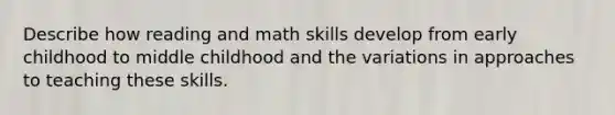 Describe how reading and math skills develop from early childhood to middle childhood and the variations in approaches to teaching these skills.