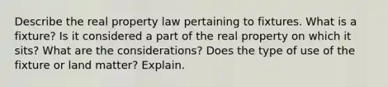 Describe the real property law pertaining to fixtures. What is a fixture? Is it considered a part of the real property on which it sits? What are the considerations? Does the type of use of the fixture or land matter? Explain.