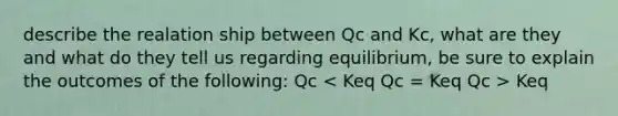 describe the realation ship between Qc and Kc, what are they and what do they tell us regarding equilibrium, be sure to explain the outcomes of the following: Qc Keq