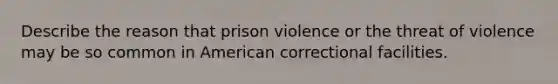 Describe the reason that prison violence or the threat of violence may be so common in American correctional facilities.