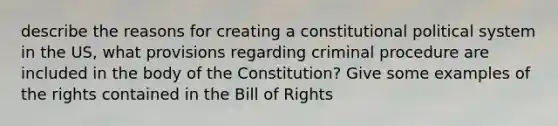 describe the reasons for creating a constitutional political system in the US, what provisions regarding criminal procedure are included in the body of the Constitution? Give some examples of the rights contained in the Bill of Rights