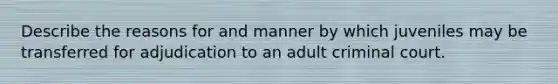 Describe the reasons for and manner by which juveniles may be transferred for adjudication to an adult criminal court.