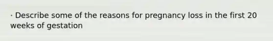 · Describe some of the reasons for pregnancy loss in the first 20 weeks of gestation