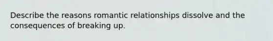 Describe the reasons romantic relationships dissolve and the consequences of breaking up.